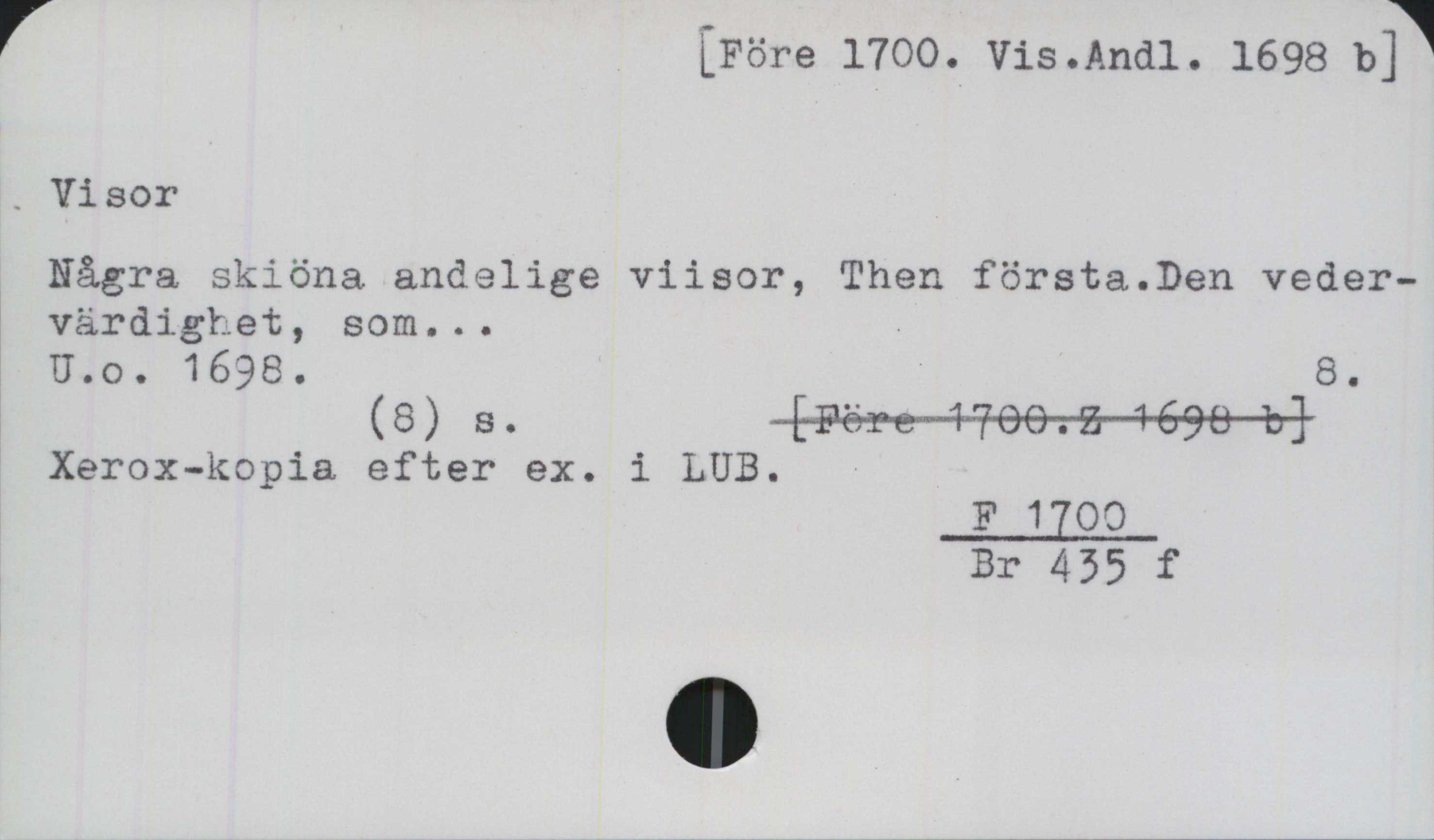 Visor ﻿[Före 1700. Vis.Andl. 1698 b]

Visor

Några skiöna andelige viisor, Then första.Den veder-
värdighet, som...

U.o.1698.	

(8) s.	

Xerox-kopia efter ex. i LUB.

 F 1700/Br 435 f